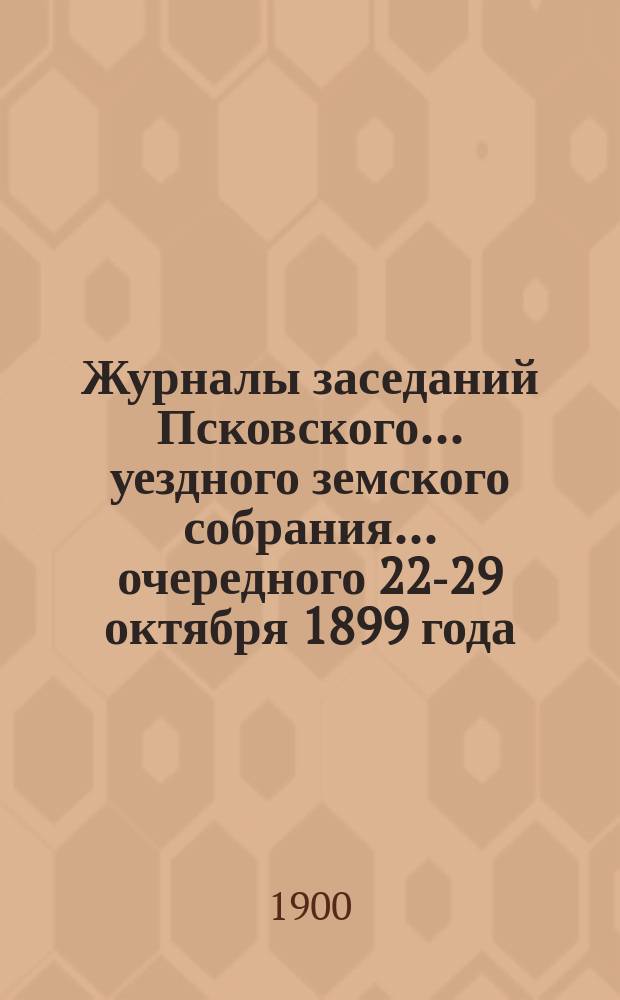 Журналы заседаний Псковского... уездного земского собрания... [очередного] 22-29 октября 1899 года