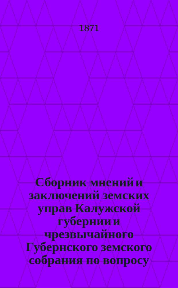 Сборник мнений и заключений земских управ Калужской губернии и чрезвычайного Губернского земского собрания по вопросу, переданному на их обсуждение правительством относительно замены подушной подати с проектом Особой комиссии при Министерстве финансов о введении подворного налога и поземельной подати : Ч. 1-2