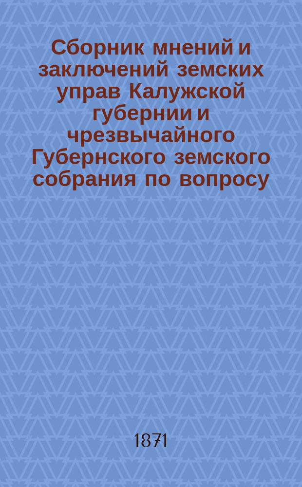Сборник мнений и заключений земских управ Калужской губернии и чрезвычайного Губернского земского собрания по вопросу, переданному на их обсуждение правительством относительно замены подушной подати с проектом Особой комиссии при Министерстве финансов о введении подворного налога и поземельной подати : [Ч. 1-2]. [Ч. 1]