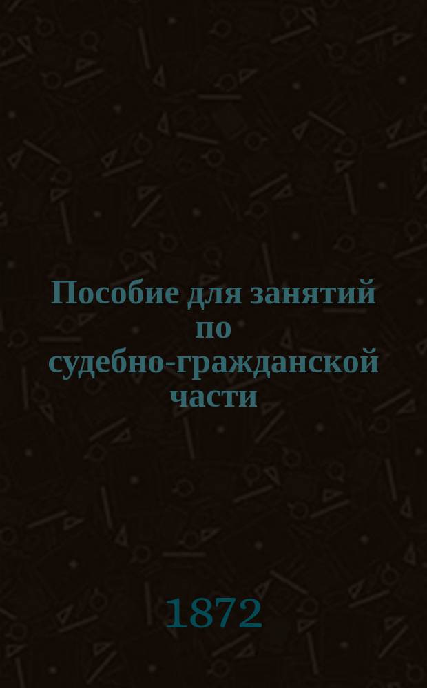 Пособие для занятий по судебно-гражданской части : Свод законов гражд. по изд. 1832, 1842 и 1857 г. и по продолж. 1863, 1864, 1868, 1869 и 1871 г., и Сборник подлинных узаконений, на которых основаны ст. Свода законов гражд. изд. 1857 г. Кн. 2 : О порядке приобретения и укрепления прав на имущества вообще