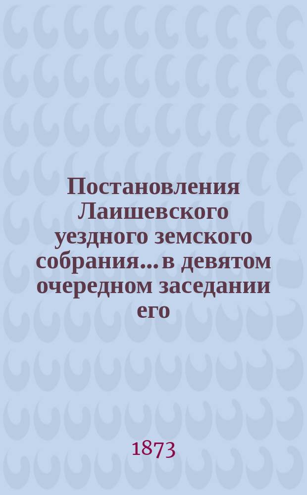 Постановления Лаишевского уездного земского собрания... в девятом очередном заседании его, с 20 по 25 сентября 1873 г.