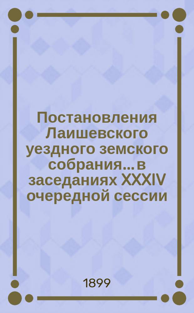Постановления Лаишевского уездного земского собрания... в заседаниях XXXIV очередной сессии, с 25-го по 29-е октября 1898 года