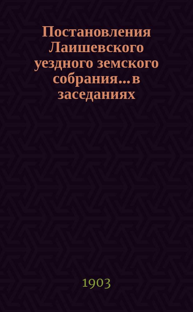 Постановления Лаишевского уездного земского собрания... в заседаниях: 1) чрезвычайном 25 февраля и 2) XXXIX очередном, с 27 сентября по 2 октября 1903 года