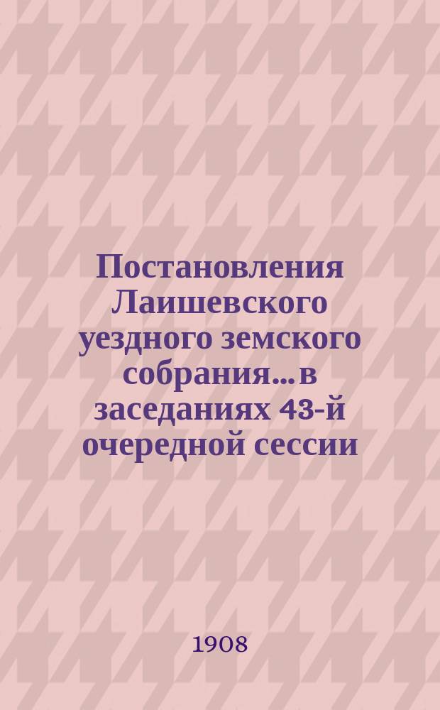 Постановления Лаишевского уездного земского собрания... в заседаниях 43-й очередной сессии, с 27 сентября по 1 октября 1907 г.
