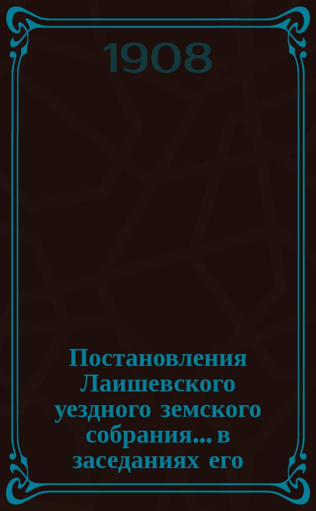 Постановления Лаишевского уездного земского собрания... в заседаниях его: экстренных 5-го февраля, 10-го марта и 11-го мая и 44 очередной сессии, с 29-го сентября по 3-е октября 1908 года