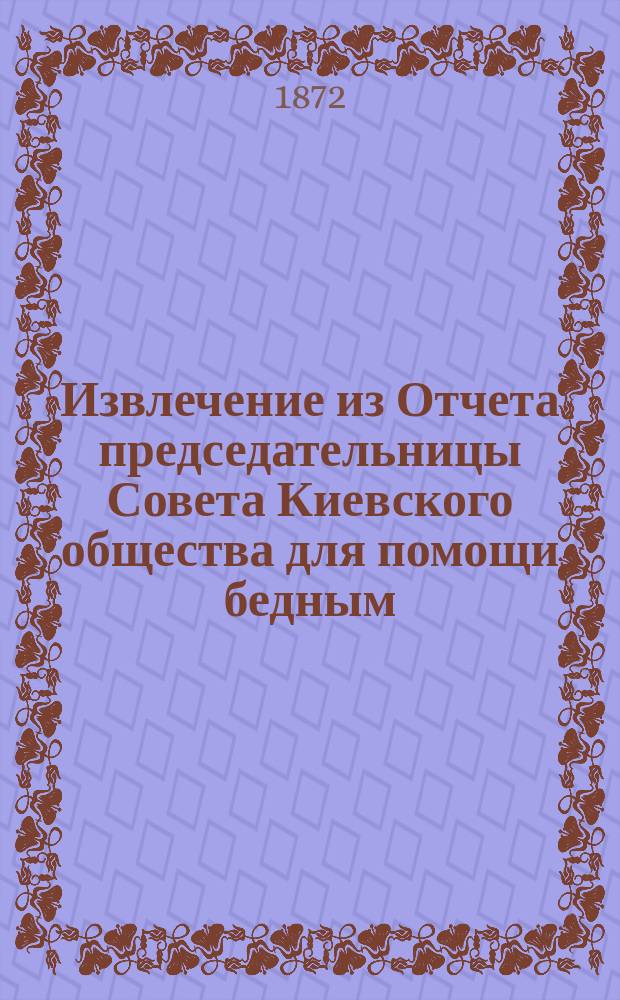 Извлечение из Отчета председательницы Совета Киевского общества для помощи бедным, о средствах и деятельности общества... ...с 1-го ноября 1872 г. по 1-е ноября 1873 года