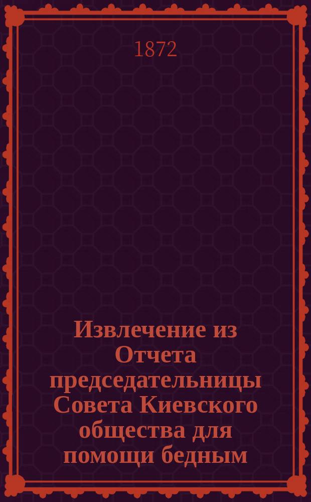 Извлечение из Отчета председательницы Совета Киевского общества для помощи бедным, о средствах и деятельности общества... ...с 1-го ноября 1874 г. по 1-е ноября 1875 г.