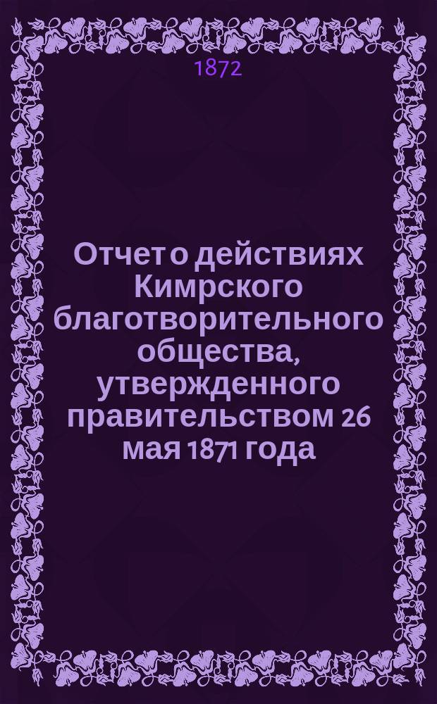 Отчет о действиях Кимрского благотворительного общества, утвержденного правительством 26 мая 1871 года. ...за минувший год, со дня открытия оного с 16 августа 1871 года по 14 сентября сего 1872 года, т. е. за 12 месяцев и 29 дней