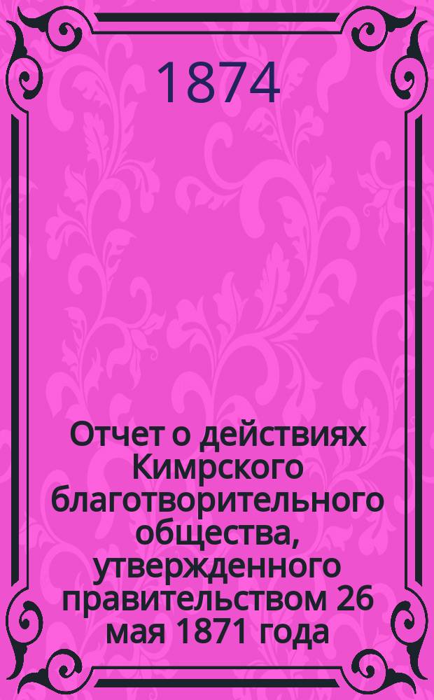Отчет о действиях Кимрского благотворительного общества, утвержденного правительством 26 мая 1871 года. ...за минувший год, с 14 сентября 1873 года по 14 сентября 1874 года
