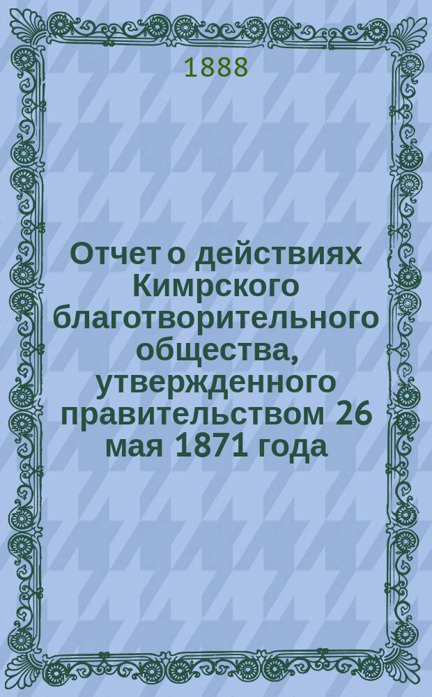 Отчет о действиях Кимрского благотворительного общества, утвержденного правительством 26 мая 1871 года. ...за минувший год, с 1 января 1887 года по 1 января 1888 года