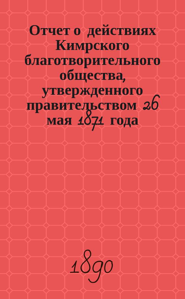 Отчет о действиях Кимрского благотворительного общества, утвержденного правительством 26 мая 1871 года. ...за минувший год, с 1 января 1889 года по 1 января 1890 года
