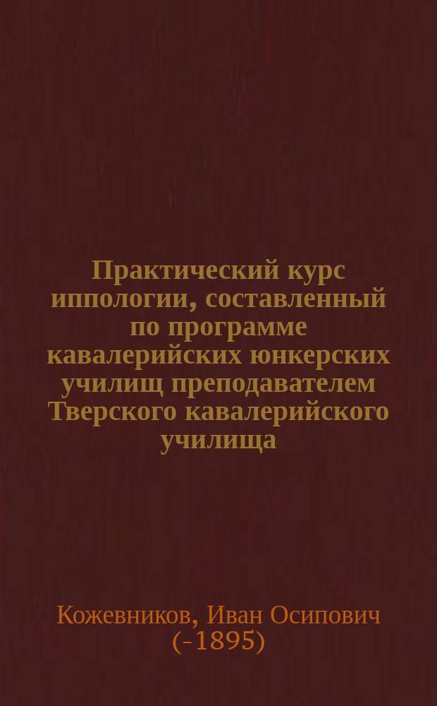 Практический курс иппологии, составленный по программе кавалерийских юнкерских училищ преподавателем Тверского кавалерийского училища, магистром ветеринарных наук Кожевниковым