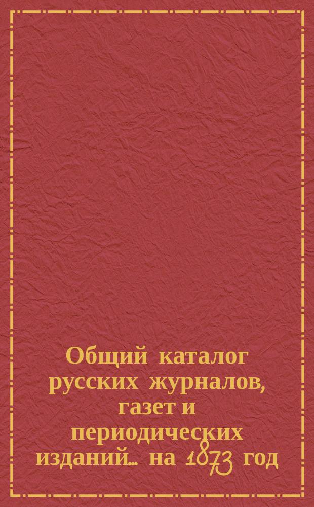 Общий каталог русских журналов, газет и периодических изданий... ...на 1873 год