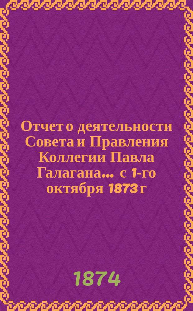 Отчет о деятельности Совета и Правления Коллегии Павла Галагана.... ... с 1-го октября 1873 г. по 1-е октября 1874 г.