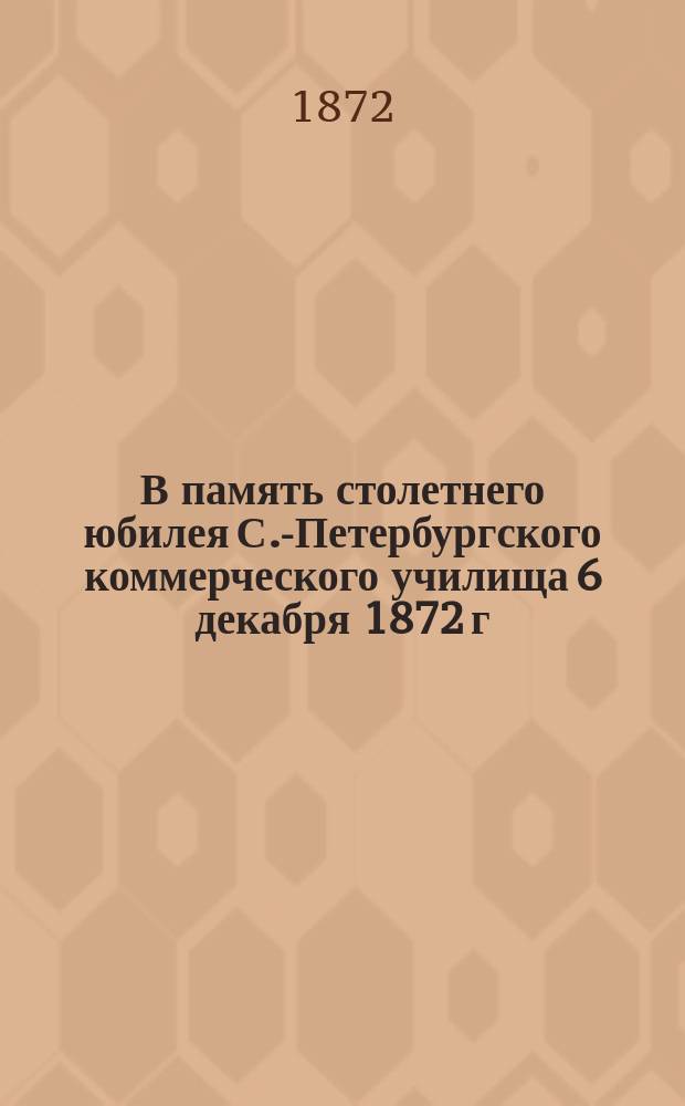 В память столетнего юбилея С.-Петербургского коммерческого училища 6 декабря 1872 г.