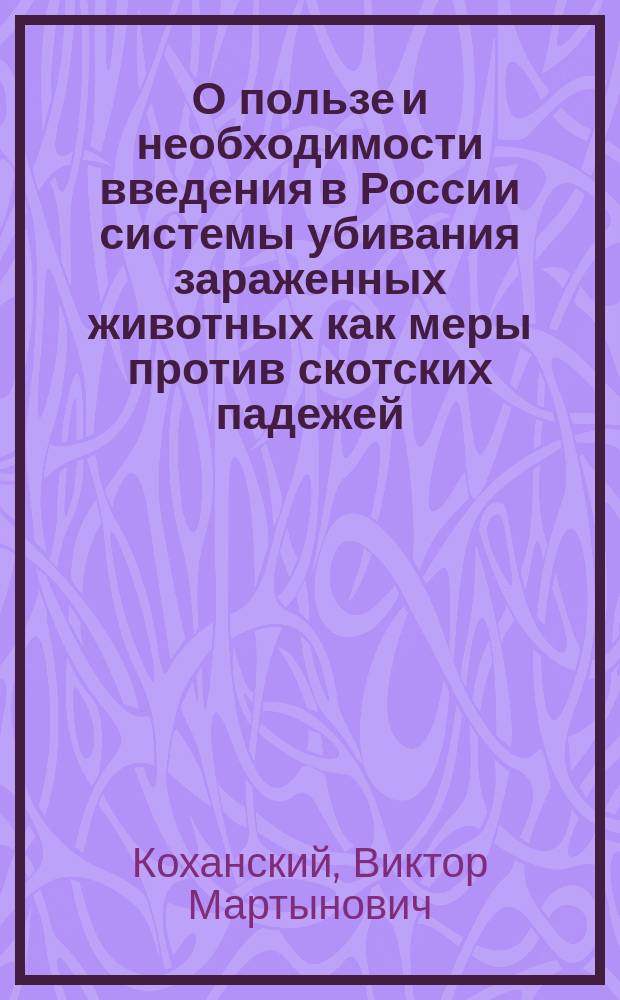 О пользе и необходимости введения в России системы убивания зараженных животных как меры против скотских падежей; Правила для пресечения чумы на рогатом скоте в губерниях: Варшавской, Калишской, Келецкой, Ломжинской, Люблинской, Петроковской, Плоцкой, Радомской, Сувалкской и Седлецкой и о порядке управления делами по этой части / Д. с. с. д-р Коханский