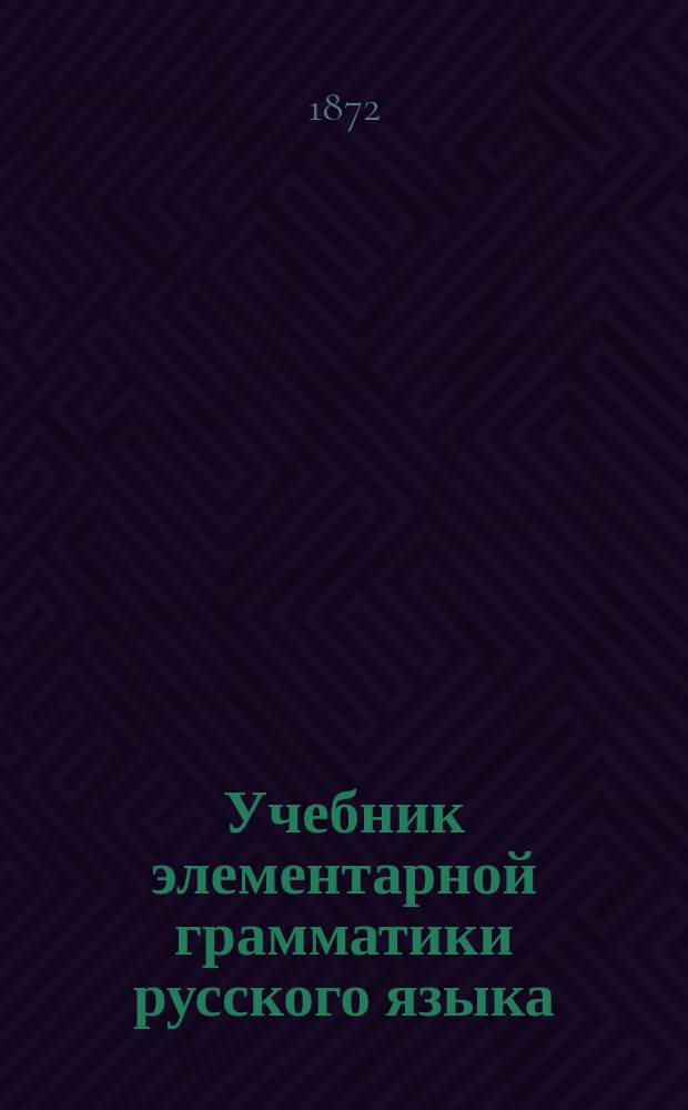 Учебник элементарной грамматики русского языка : Пособие для объяснения основных начал грамматики род. языка, приспособленное к общеобразоват. курсу обучения. Курс 1 : Грамматические признаки слова и части речи, состав предложений простых и сложных