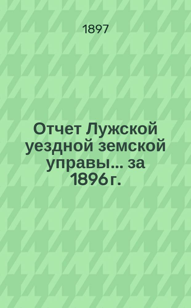 Отчет Лужской уездной земской управы... ... за 1896 г.