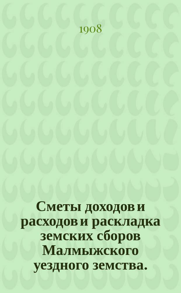 Сметы доходов и расходов и раскладка земских сборов Малмыжского уездного земства.. : С прил. на 1908 год