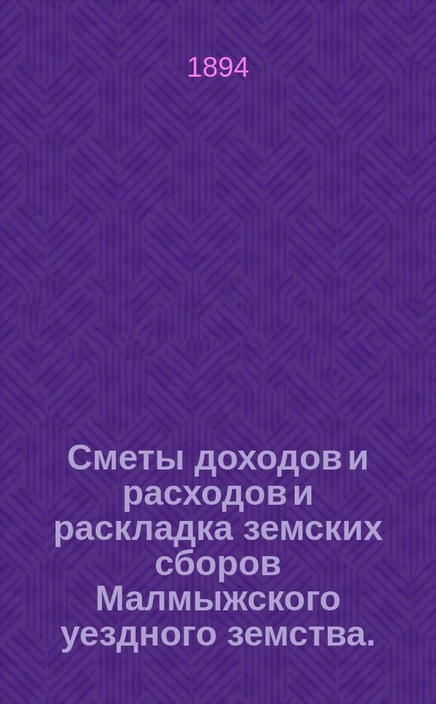 Сметы доходов и расходов и раскладка земских сборов Малмыжского уездного земства.. : С прил. на 1894 год