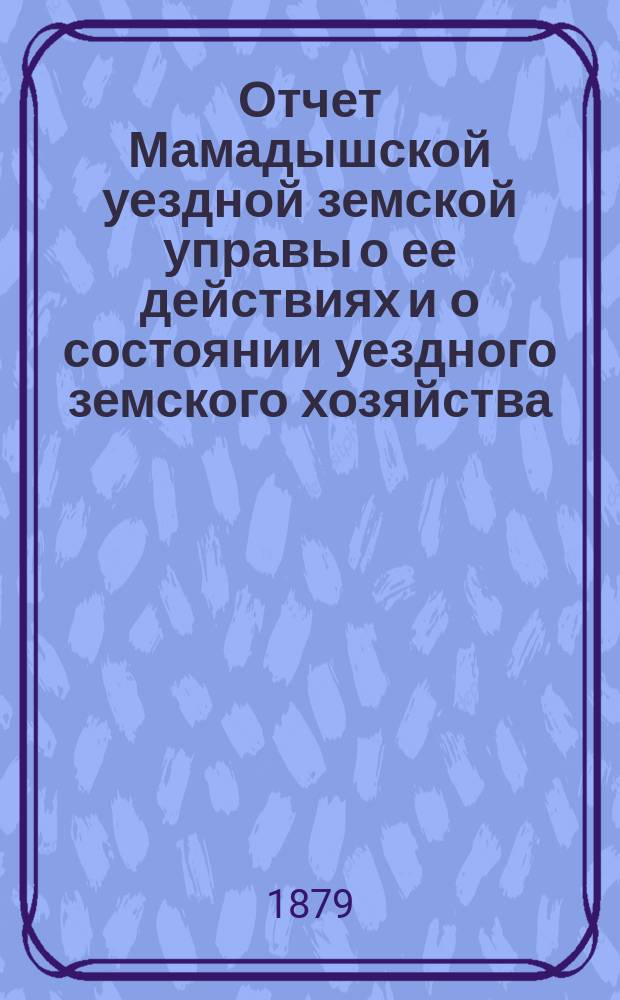 Отчет Мамадышской уездной земской управы о ее действиях и о состоянии уездного земского хозяйства... за время с 1 июля 1878 года по 1 июля 1879 года