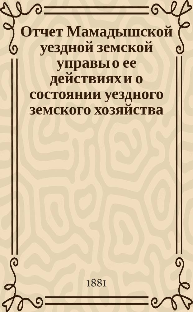 Отчет Мамадышской уездной земской управы о ее действиях и о состоянии уездного земского хозяйства... за время с 1 июля 1880 по 1 июля 1881 года