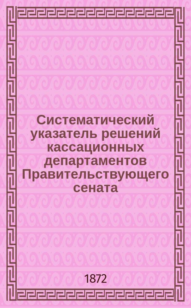 Систематический указатель решений кассационных департаментов Правительствующего сената, относящихся: 1) к 1 ч. X т. Св. зак. гражд.; 2) к Уставу о векселях; 3) к Уложению о нак. уг. испр.; 4) к Уставу о наказ. нал. мир. суд.; 5) к Уставам гражданского и 6) Уголовного судопроизводств