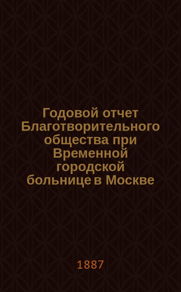 Годовой отчет Благотворительного общества при Временной городской больнице в Москве, в память князя Л.Н. Гагарина... 1884 и 1885 годы