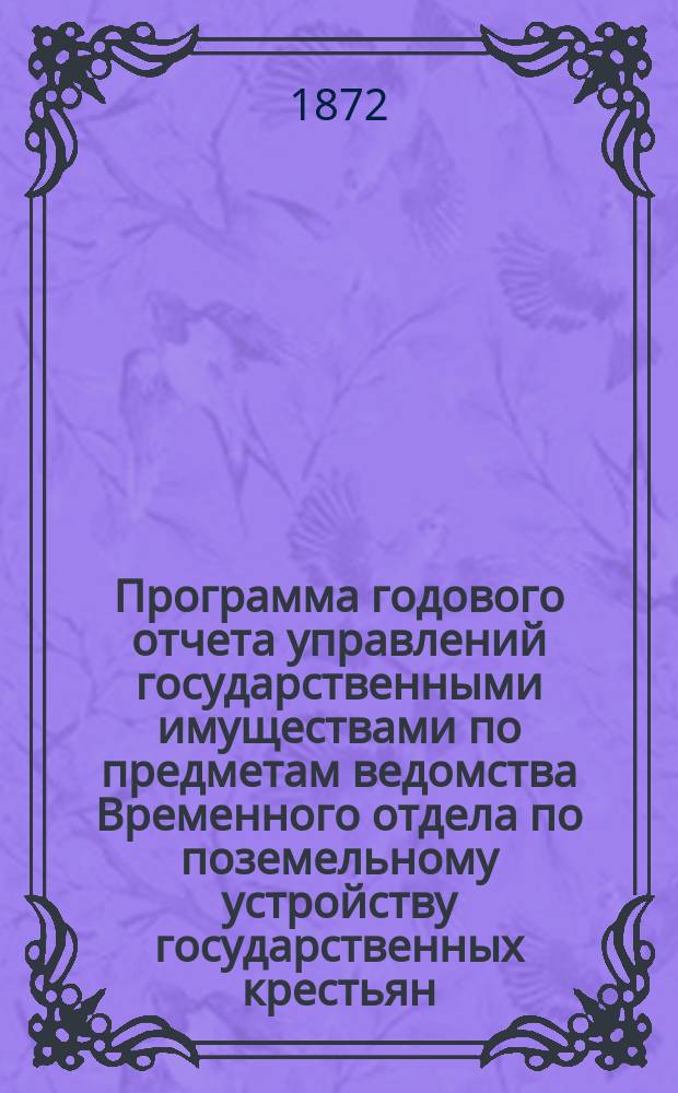 Программа годового отчета управлений государственными имуществами по предметам ведомства Временного отдела по поземельному устройству государственных крестьян : (Для губ. Великорос., Малорос. и Новорос.) : Утв. 19 янв. 1872 г