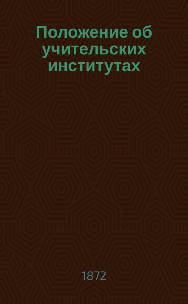 Положение об учительских институтах : Утв. 31 мая 1872 г