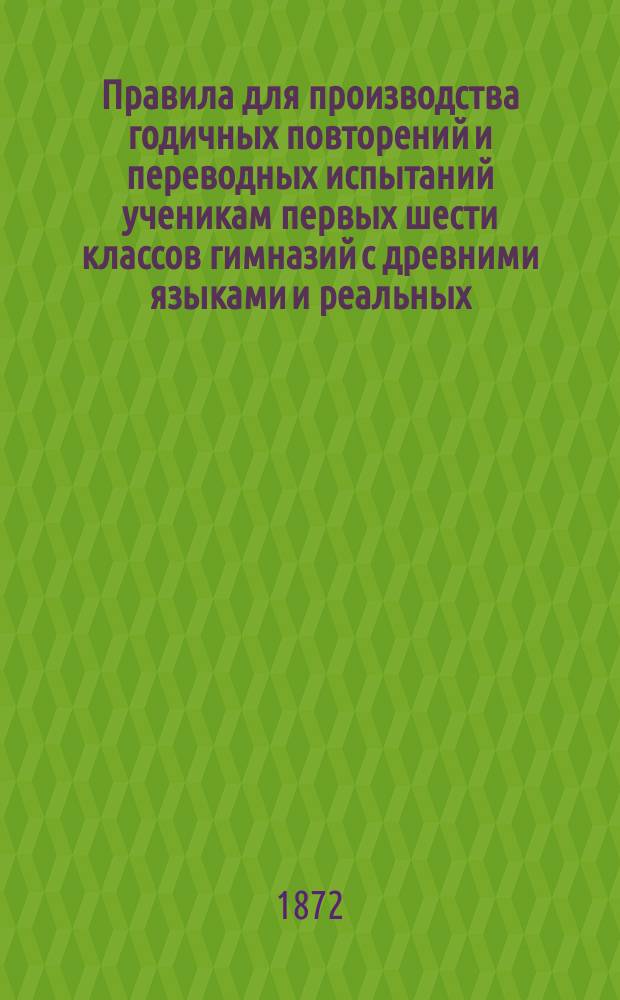 Правила для производства годичных повторений и переводных испытаний ученикам первых шести классов гимназий с древними языками и реальных