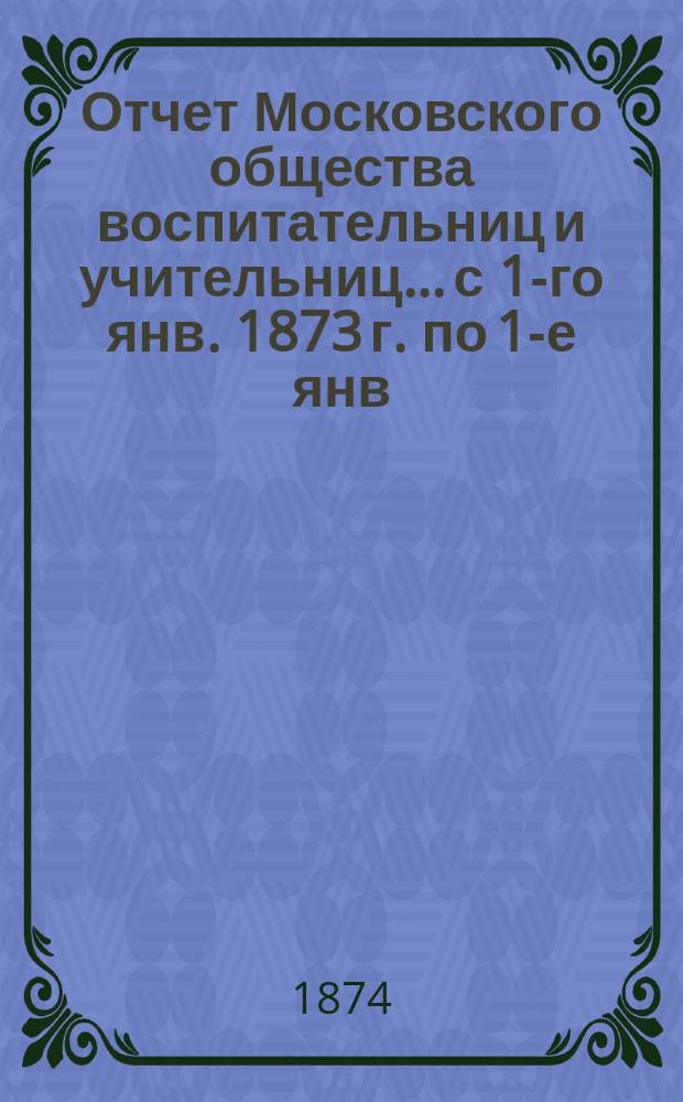 Отчет Московского общества воспитательниц и учительниц... с 1-го янв. 1873 г. по 1-е янв. 1874 г.