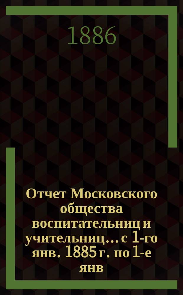 Отчет Московского общества воспитательниц и учительниц... с 1-го янв. 1885 г. по 1-е янв. 1886 г.