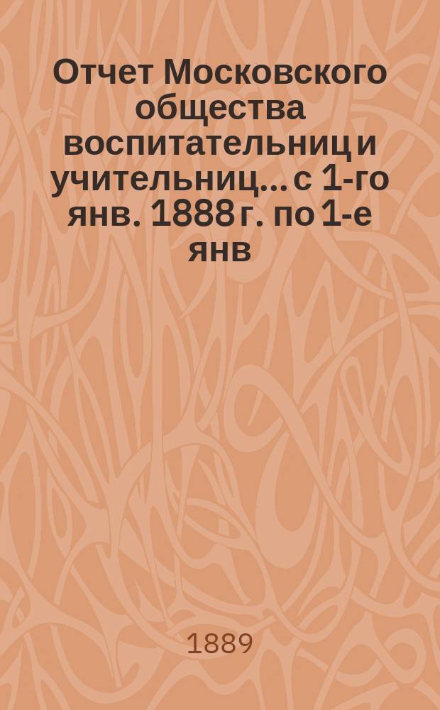 Отчет Московского общества воспитательниц и учительниц... с 1-го янв. 1888 г. по 1-е янв. 1889 г.