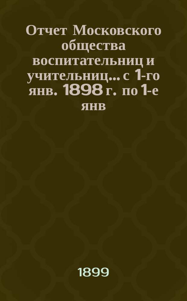 Отчет Московского общества воспитательниц и учительниц... с 1-го янв. 1898 г. по 1-е янв. 1899 г.
