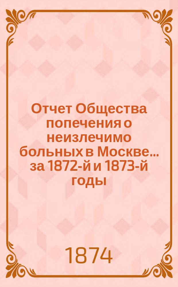 Отчет Общества попечения о неизлечимо больных в Москве... ... за 1872-й и 1873-й годы
