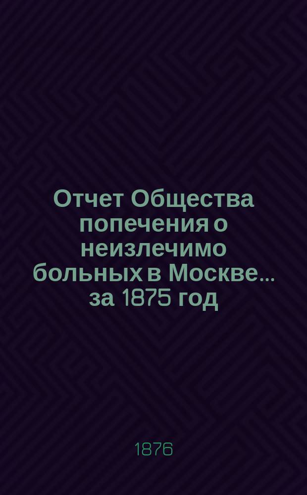 Отчет Общества попечения о неизлечимо больных в Москве... ... за 1875 год