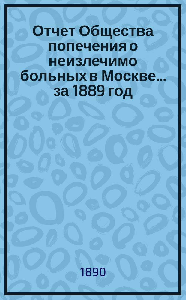 Отчет Общества попечения о неизлечимо больных в Москве... ... за 1889 год