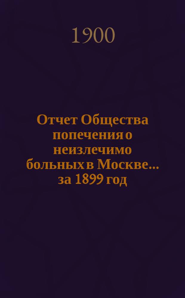 Отчет Общества попечения о неизлечимо больных в Москве... ... за 1899 год
