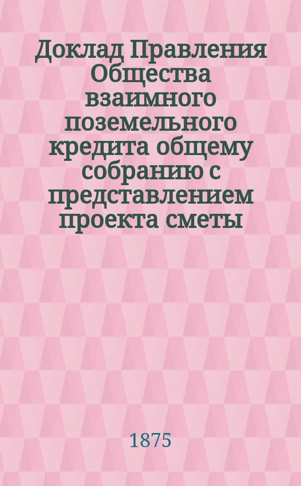 Доклад Правления Общества взаимного поземельного кредита общему собранию с представлением проекта сметы ... ... на 1875-1876 отчетный год и на 1-е полугодие следующего года