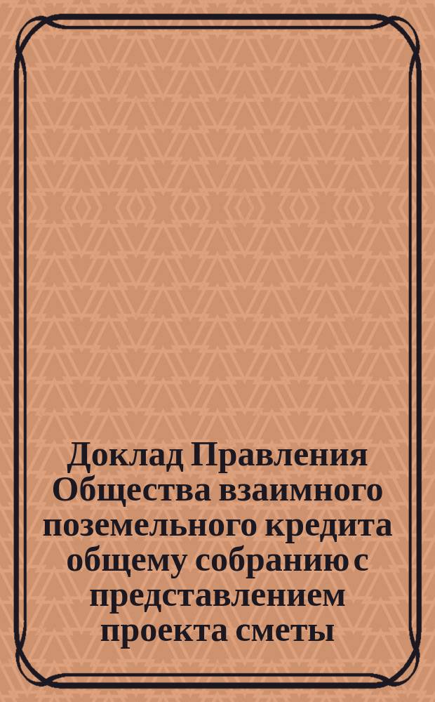 Доклад Правления Общества взаимного поземельного кредита общему собранию с представлением проекта сметы ... ... на 1877-1878 отчетный год и на 1-е полугодие следующего года