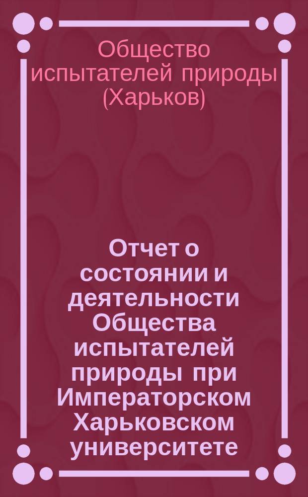 Отчет о состоянии и деятельности Общества испытателей природы при Императорском Харьковском университете ...