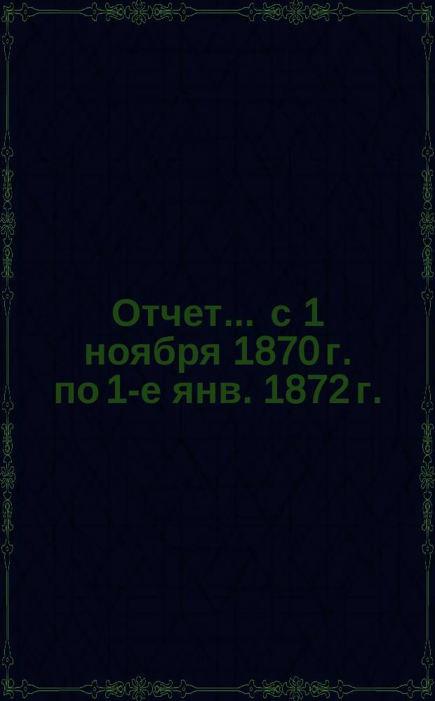 Отчет ... с 1 ноября 1870 г. по 1-е янв. 1872 г.