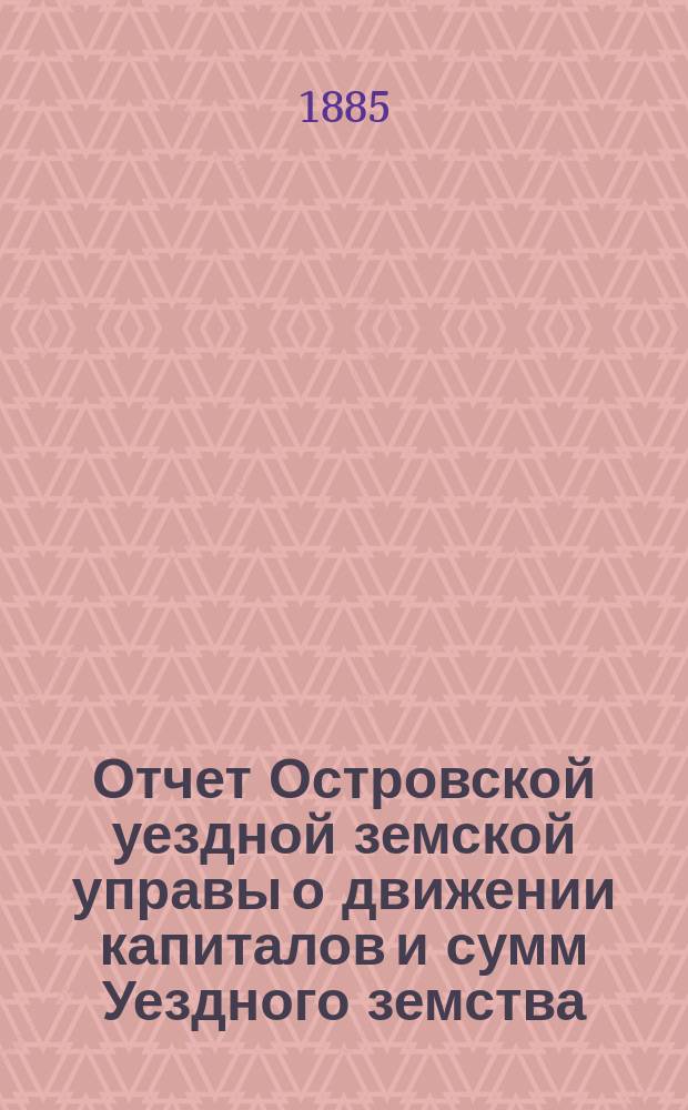 Отчет Островской уездной земской управы о движении капиталов и сумм Уездного земства ... за 1884 год