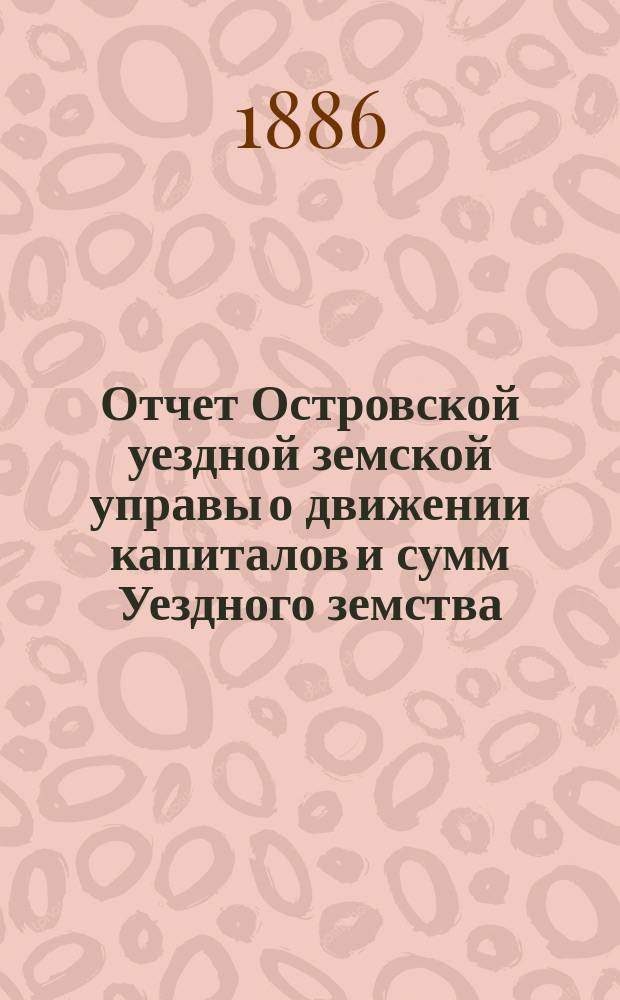 Отчет Островской уездной земской управы о движении капиталов и сумм Уездного земства ... за 1885 год
