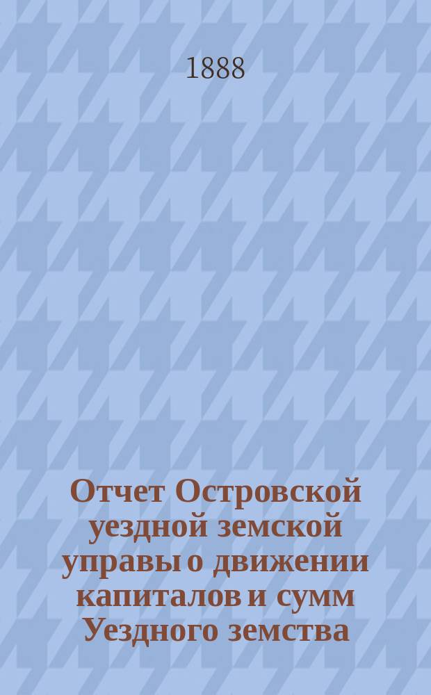Отчет Островской уездной земской управы о движении капиталов и сумм Уездного земства ... 1887 год