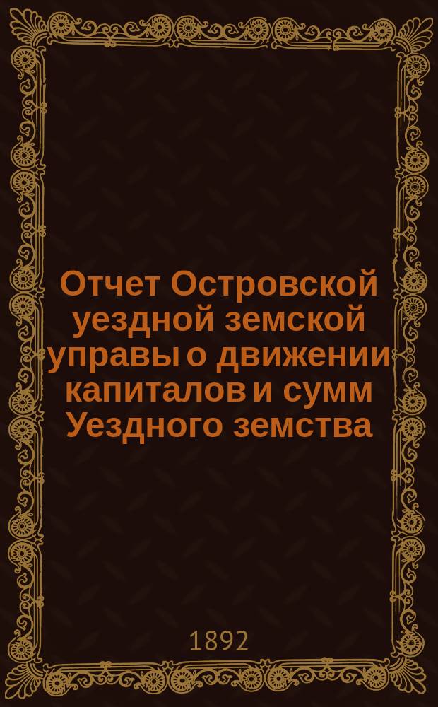 Отчет Островской уездной земской управы о движении капиталов и сумм Уездного земства ... за 1891 год и 1-ю половину 1892 года
