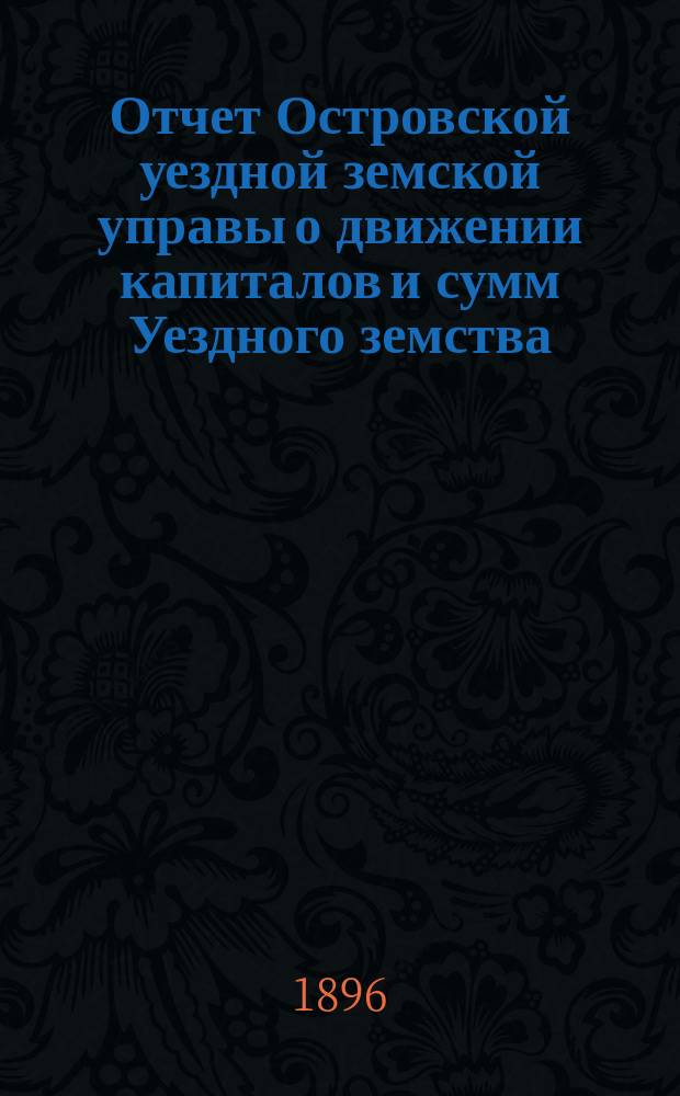 Отчет Островской уездной земской управы о движении капиталов и сумм Уездного земства ... за 1895 год и 1-ю половину 1896 года