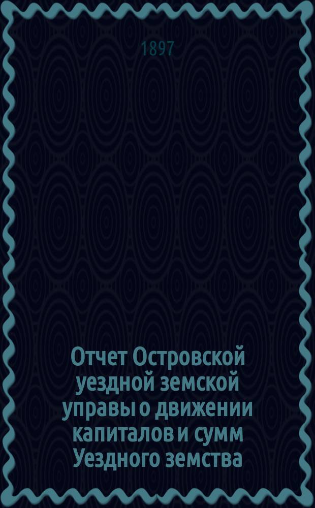 Отчет Островской уездной земской управы о движении капиталов и сумм Уездного земства ... за 1896 год и 1-ю половину 1897 года