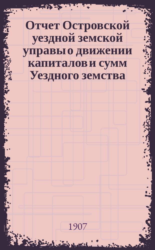 Отчет Островской уездной земской управы о движении капиталов и сумм Уездного земства ... за 1906 год